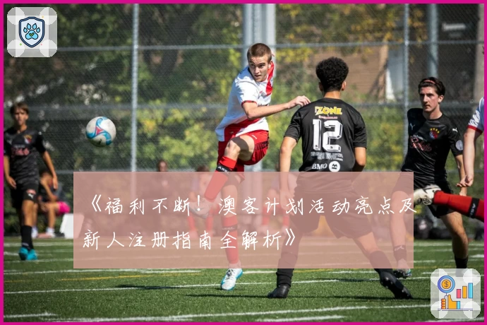 《福利不断！澳客计划活动亮点及新人注册指南全解析》