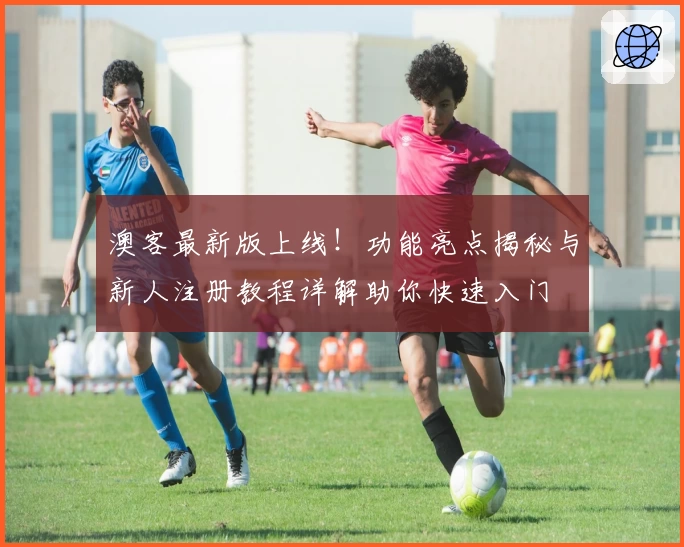 澳客最新版上线！功能亮点揭秘与新人注册教程详解助你快速入门