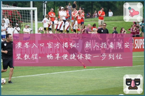 澳客入口官方揭秘:新人指南与安装教程,畅享便捷体验一步到位