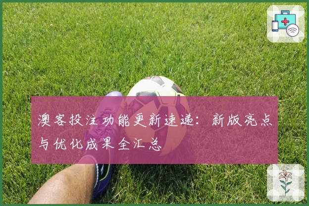 澳客投注功能更新速递：新版亮点与优化成果全汇总