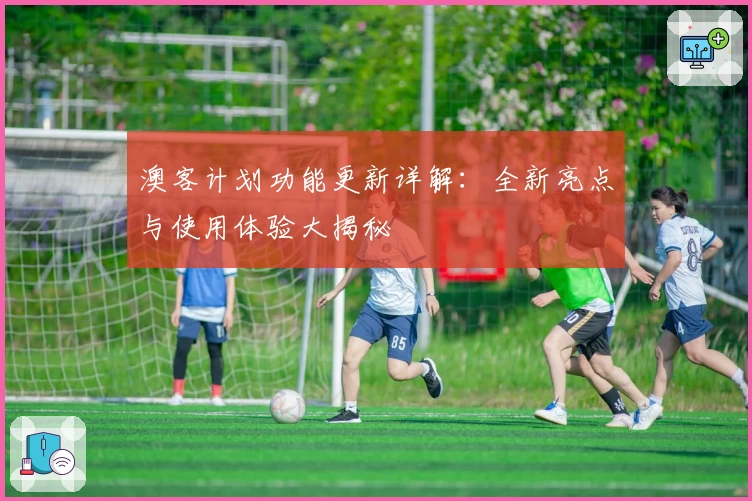 澳客计划功能更新详解：全新亮点与使用体验大揭秘