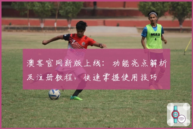 澳客官网新版上线：功能亮点解析及注册教程，快速掌握使用技巧