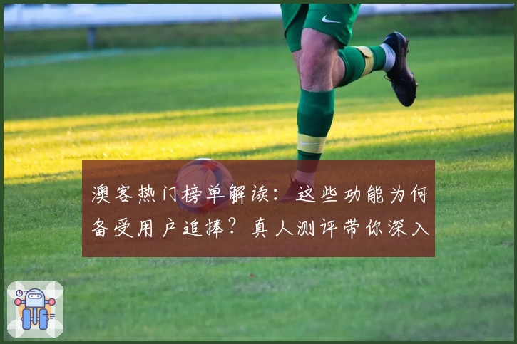 澳客热门榜单解读：这些功能为何备受用户追捧？真人测评带你深入体验