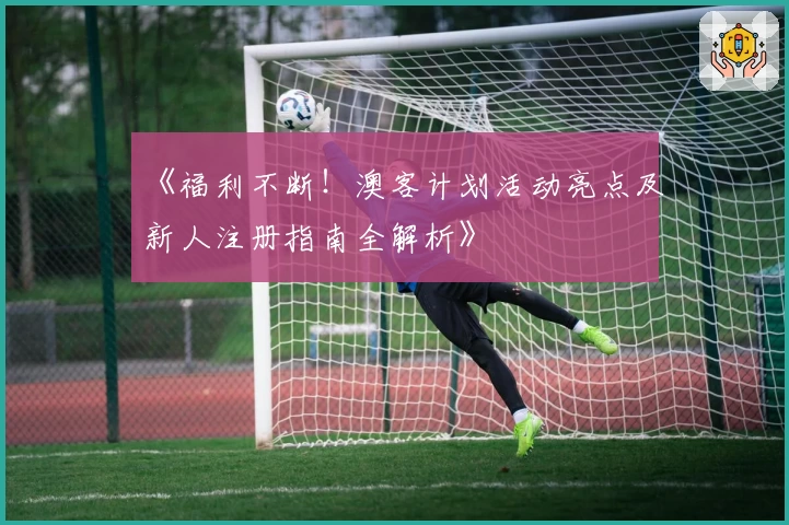 《福利不断！澳客计划活动亮点及新人注册指南全解析》