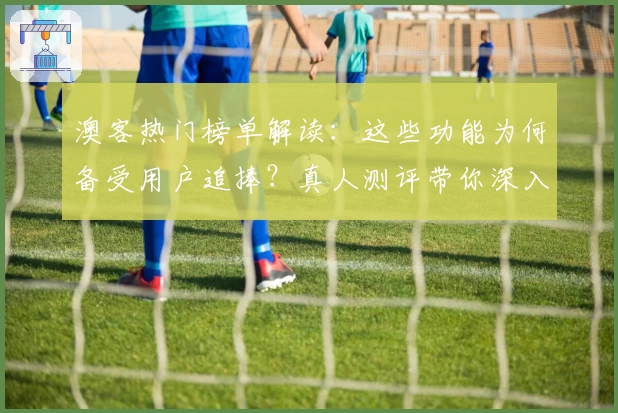 澳客热门榜单解读：这些功能为何备受用户追捧？真人测评带你深入体验