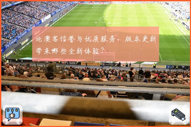 论澳客信誉与优质服务，版本更新带来哪些全新体验？