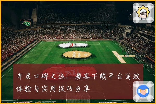 年度口碑之选：澳客下载平台高效体验与实用技巧分享