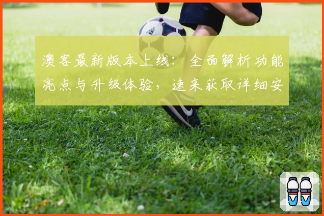 澳客最新版本上线：全面解析功能亮点与升级体验，速来获取详细安装教程