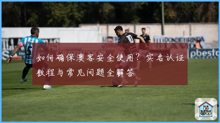 如何确保澳客安全使用？实名认证教程与常见问题全解答