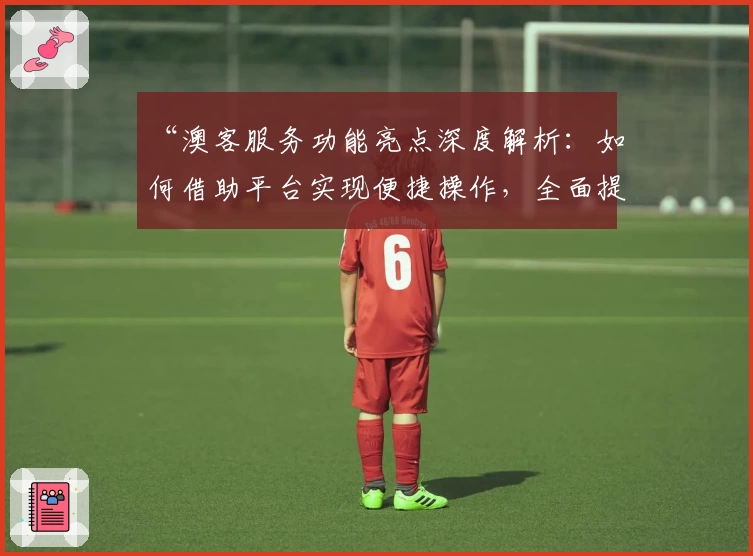 “澳客服务功能亮点深度解析：如何借助平台实现便捷操作，全面提升用户体验”