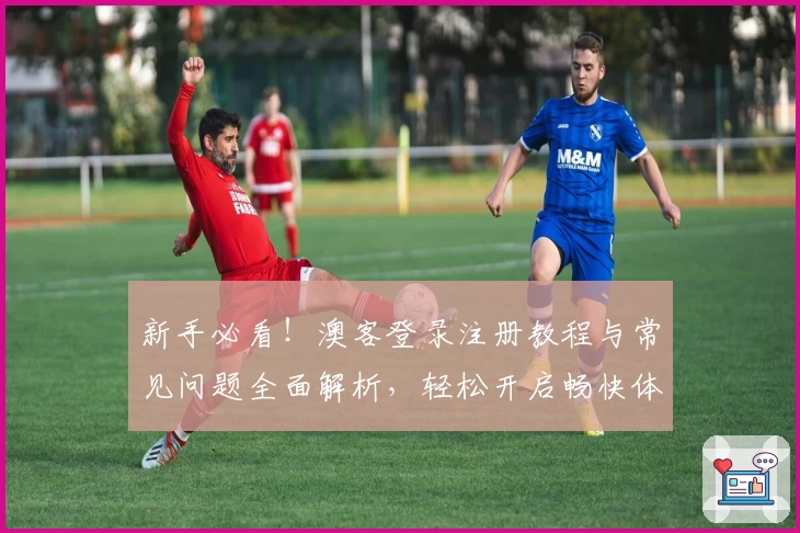 新手必看！澳客登录注册教程与常见问题全面解析，轻松开启畅快体验