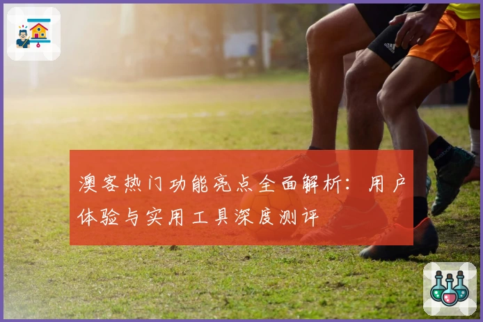 澳客热门功能亮点全面解析：用户体验与实用工具深度测评