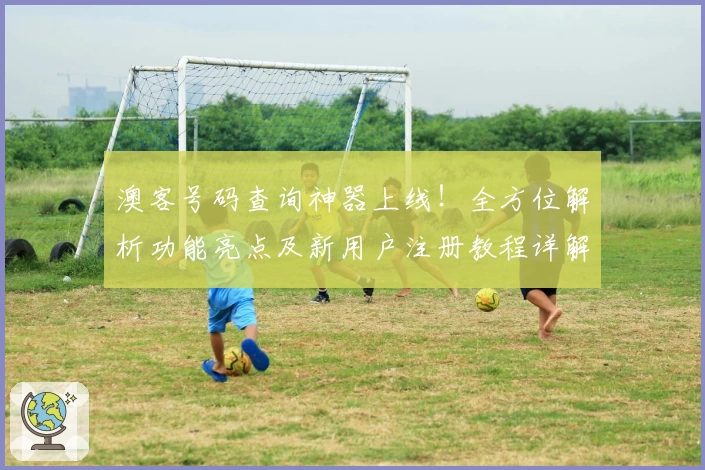 澳客号码查询神器上线！全方位解析功能亮点及新用户注册教程详解