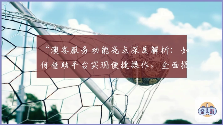 “澳客服务功能亮点深度解析：如何借助平台实现便捷操作，全面提升用户体验”