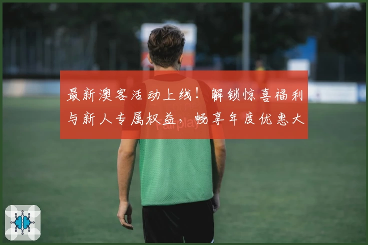 最新澳客活动上线！解锁惊喜福利与新人专属权益，畅享年度优惠大集合