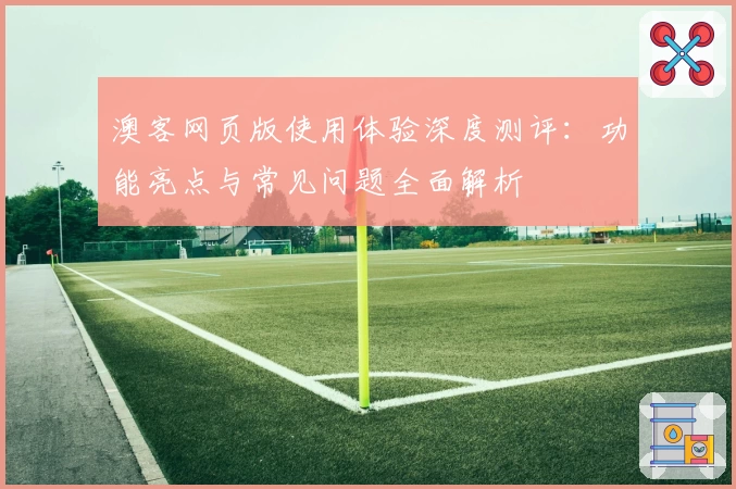 澳客网页版使用体验深度测评：功能亮点与常见问题全面解析