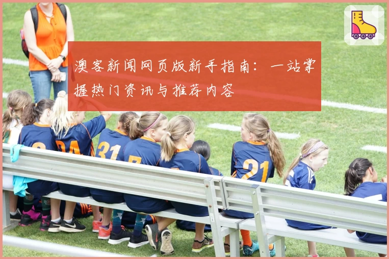 澳客新闻网页版新手指南：一站掌握热门资讯与推荐内容