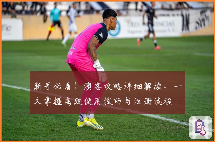 新手必看！澳客攻略详细解读，一文掌握高效使用技巧与注册流程