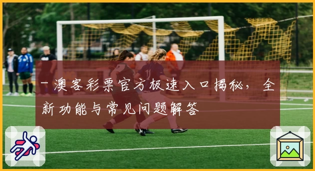 - 澳客彩票官方极速入口揭秘，全新功能与常见问题解答