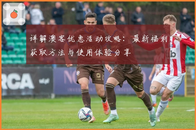 详解澳客优惠活动攻略：最新福利获取方法与使用体验分享