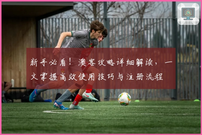 新手必看！澳客攻略详细解读，一文掌握高效使用技巧与注册流程