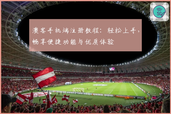 澳客手机端注册教程：轻松上手，畅享便捷功能与优质体验